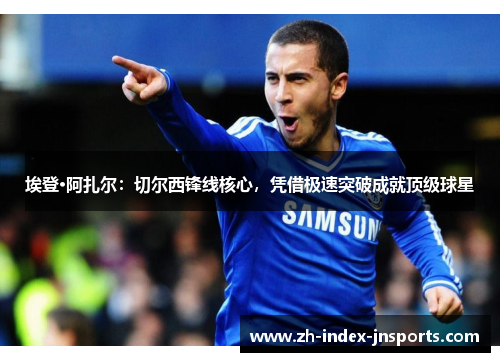 埃登·阿扎尔：切尔西锋线核心，凭借极速突破成就顶级球星