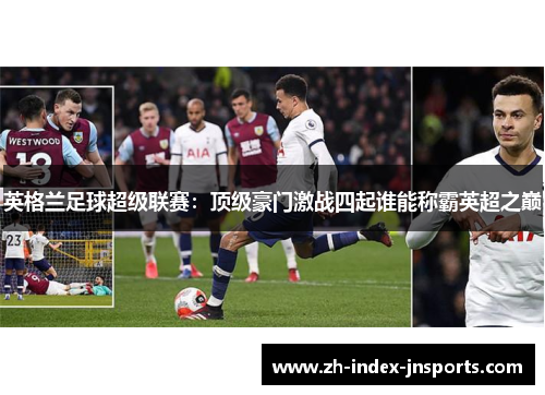 英格兰足球超级联赛:顶级豪门激战四起谁能称霸英超之巅 英格兰足球超级联赛:顶级豪门激战四起谁能称霸英超之巅