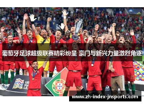 葡萄牙足球超级联赛精彩纷呈 豪门与新兴力量激烈角逐 葡萄牙足球超级联赛精彩纷呈 豪门与新兴力量激烈角逐
