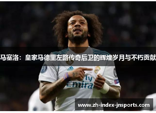 马塞洛:皇家马德里左路传奇后卫的辉煌岁月与不朽贡献 马塞洛:皇家马德里左路传奇后卫的辉煌岁月与不朽贡献