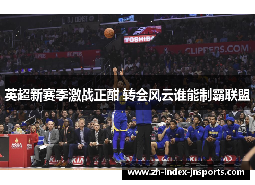 英超新赛季激战正酣 转会风云谁能制霸联盟 英超新赛季激战正酣 转会风云谁能制霸联盟