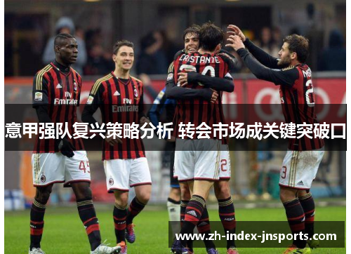 意甲强队复兴策略分析 转会市场成关键突破口 意甲强队复兴策略分析 转会市场成关键突破口